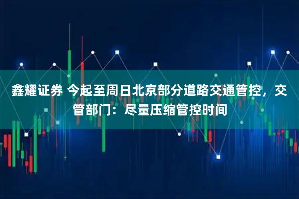鑫耀证券 今起至周日北京部分道路交通管控，交管部门：尽量压缩管控时间