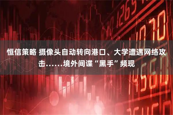 恒信策略 摄像头自动转向港口、大学遭遇网络攻击……境外间谍“黑手”频现