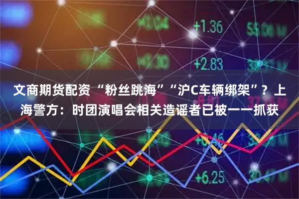 文商期货配资 “粉丝跳海”“沪C车辆绑架”？上海警方：时团演唱会相关造谣者已被一一抓获