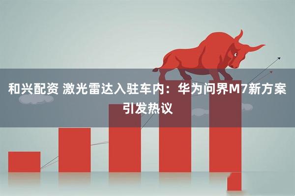 和兴配资 激光雷达入驻车内：华为问界M7新方案引发热议