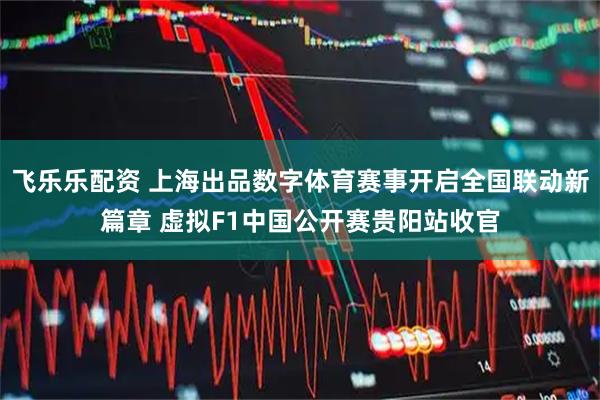 飞乐乐配资 上海出品数字体育赛事开启全国联动新篇章 虚拟F1中国公开赛贵阳站收官