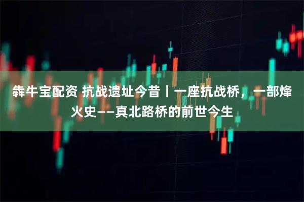 犇牛宝配资 抗战遗址今昔丨一座抗战桥，一部烽火史——真北路桥的前世今生