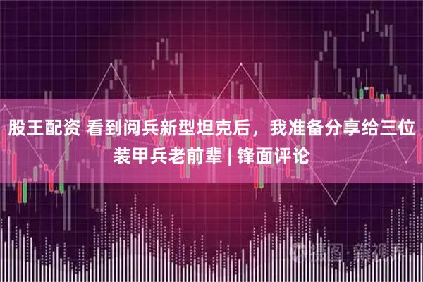 股王配资 看到阅兵新型坦克后，我准备分享给三位装甲兵老前辈 | 锋面评论