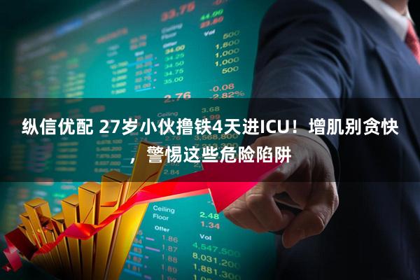 纵信优配 27岁小伙撸铁4天进ICU！增肌别贪快，警惕这些危险陷阱