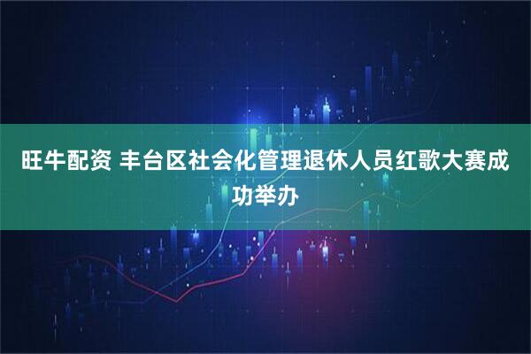 旺牛配资 丰台区社会化管理退休人员红歌大赛成功举办