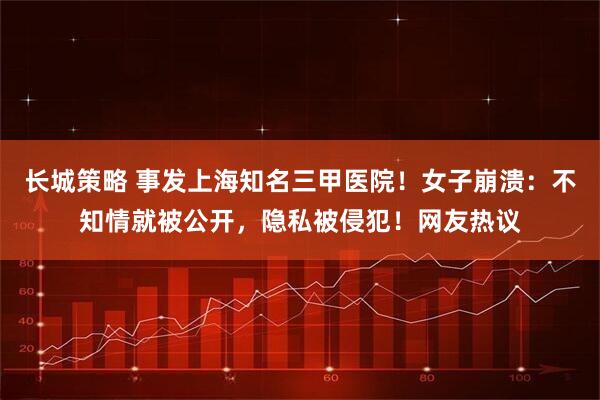 长城策略 事发上海知名三甲医院！女子崩溃：不知情就被公开，隐私被侵犯！网友热议
