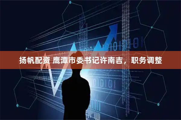 扬帆配资 鹰潭市委书记许南吉，职务调整