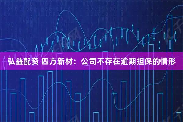 弘益配资 四方新材：公司不存在逾期担保的情形