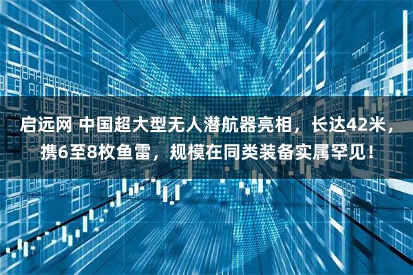 启远网 中国超大型无人潜航器亮相，长达42米，携6至8枚鱼雷，规模在同类装备实属罕见！