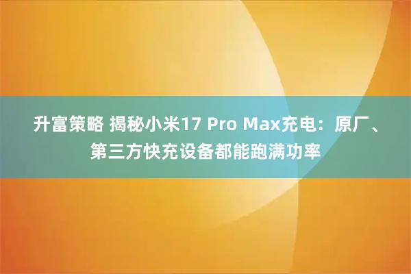 升富策略 揭秘小米17 Pro Max充电：原厂、第三方快充设备都能跑满功率