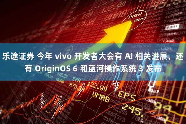 乐途证券 今年 vivo 开发者大会有 AI 相关进展，还有 OriginOS 6 和蓝河操作系统 3 发布
