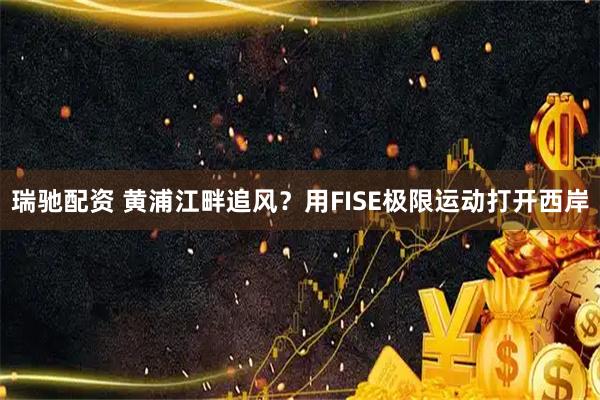 瑞驰配资 黄浦江畔追风？用FISE极限运动打开西岸
