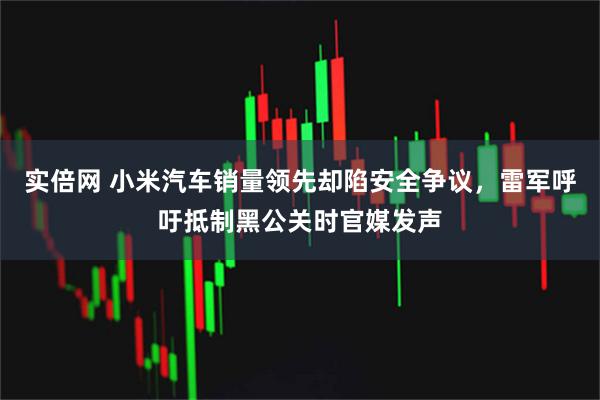 实倍网 小米汽车销量领先却陷安全争议，雷军呼吁抵制黑公关时官媒发声