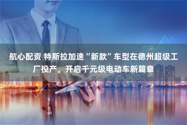 航心配资 特斯拉加速“新款”车型在德州超级工厂投产，开启千元级电动车新篇章