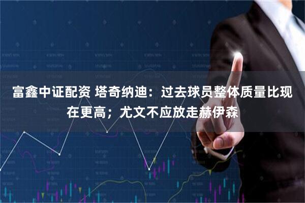 富鑫中证配资 塔奇纳迪：过去球员整体质量比现在更高；尤文不应放走赫伊森