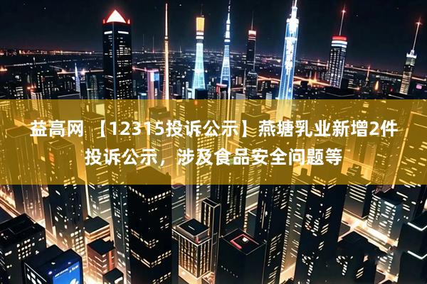 益高网 【12315投诉公示】燕塘乳业新增2件投诉公示，涉及食品安全问题等