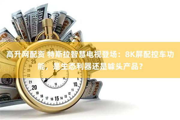 高升网配资 特斯拉智慧电视登场：8K屏配控车功能，是生态利器还是噱头产品？