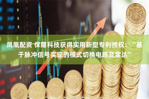 凤凰配资 保隆科技获得实用新型专利授权：“基于脉冲信号实现的模式切换电路及雷达”