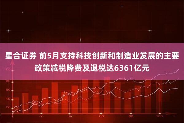 星合证券 前5月支持科技创新和制造业发展的主要政策减税降费及退税达6361亿元