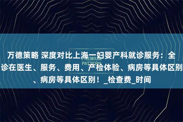 万德策略 深度对比上海一妇婴产科就诊服务:全程门诊和特需门诊在医生、服务、费用、产检体验、病房等具体区别!_检查费_时间