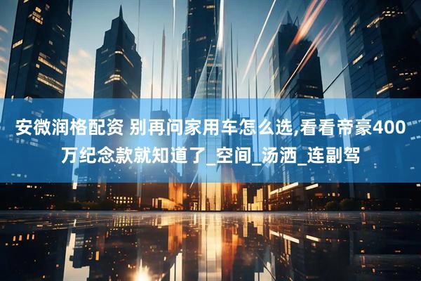 安微润格配资 别再问家用车怎么选,看看帝豪400万纪念款就知道了_空间_汤洒_连副驾