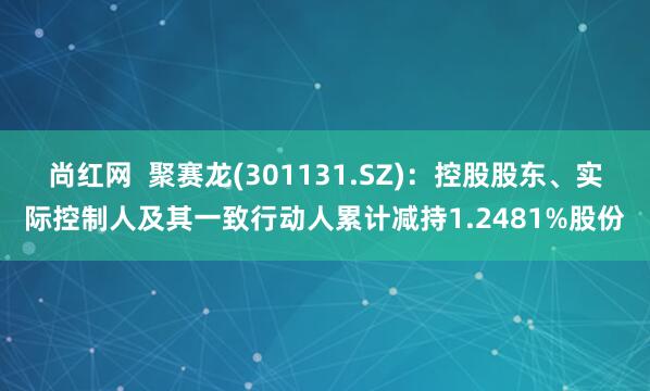 尚红网  聚赛龙(301131.SZ)：控股股东、实际控制人及其一致行动人累计减持1.2481%股份