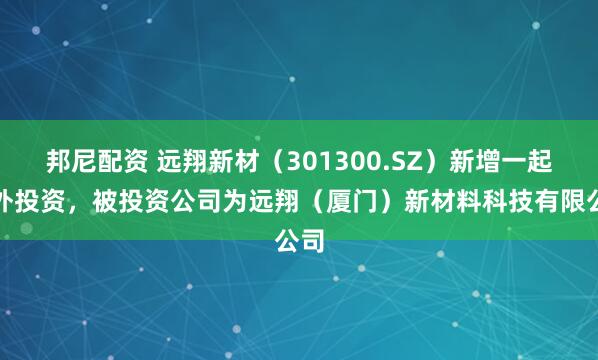邦尼配资 远翔新材（301300.SZ）新增一起对外投资，被投资公司为远翔（厦门）新材料科技有限公司