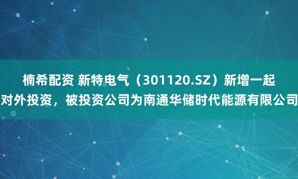 楠希配资 新特电气（301120.SZ）新增一起对外投资，被投资公司为南通华储时代能源有限公司