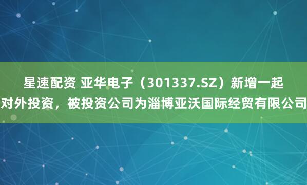 星速配资 亚华电子(301337.SZ)新增一起对外投资,被投资公司为淄博亚沃国际经贸有限公司