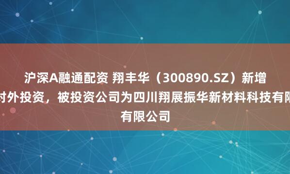 沪深A融通配资 翔丰华（300890.SZ）新增一起对外投资，被投资公司为四川翔展振华新材料科技有限公司