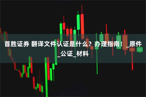 首胜证券 翻译文件认证是什么？办理指南！_原件_公证_材料
