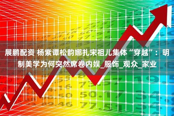 展鹏配资 杨紫谭松韵娜扎宋祖儿集体“穿越”：明制美学为何突然席卷内娱_服饰_观众_家业