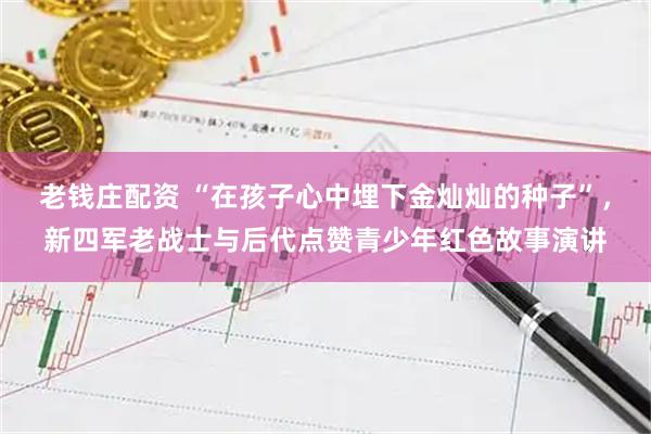 老钱庄配资 “在孩子心中埋下金灿灿的种子”，新四军老战士与后代点赞青少年红色故事演讲