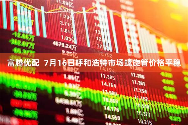 富腾优配  7月16日呼和浩特市场螺旋管价格平稳