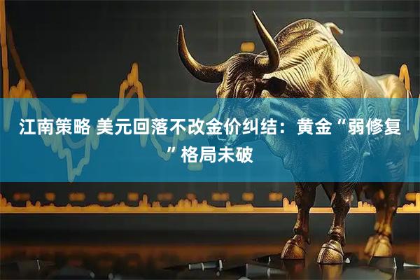 江南策略 美元回落不改金价纠结：黄金“弱修复”格局未破