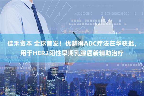 佳禾资本 全球首发!优赫得ADC疗法在华获批,用于HER2阳性早期乳腺癌新辅助治疗