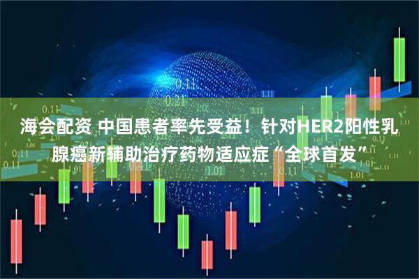 海会配资 中国患者率先受益！针对HER2阳性乳腺癌新辅助治疗药物适应症“全球首发”