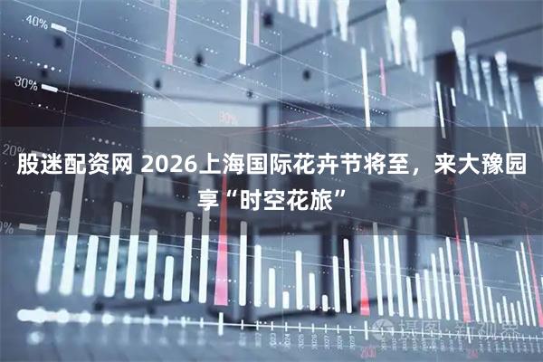 股迷配资网 2026上海国际花卉节将至，来大豫园享“时空花旅”